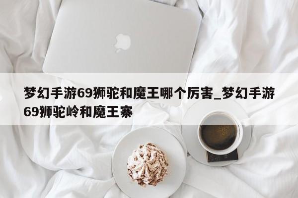 梦幻手游69狮驼和魔王哪个厉害_梦幻手游69狮驼岭和魔王寨-第1张图片